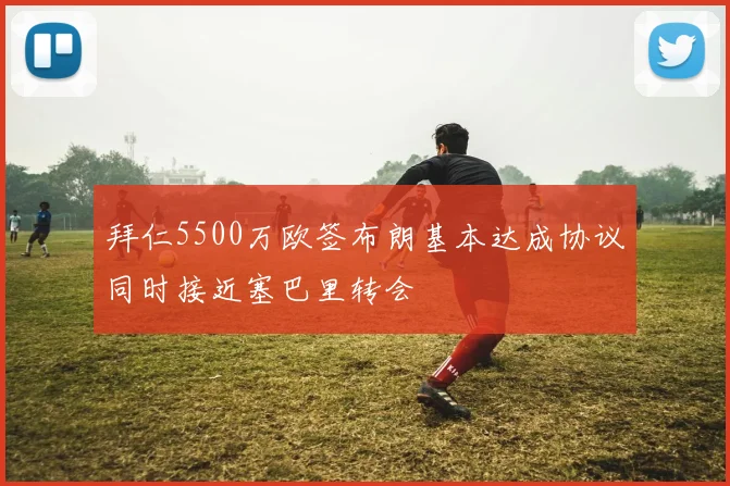 拜仁5500万欧签布朗基本达成协议同时接近塞巴里转会