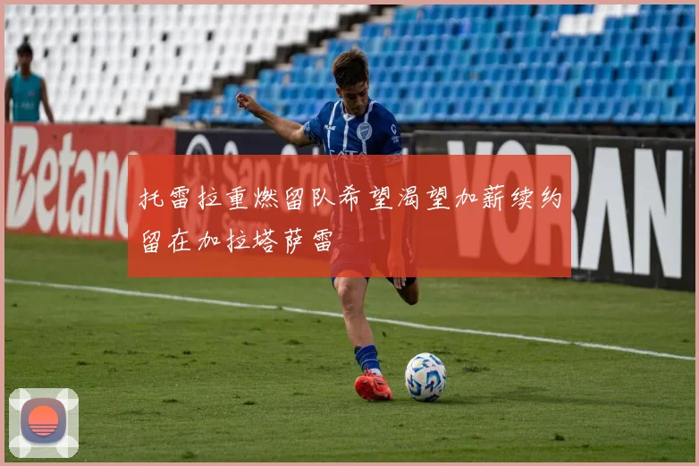 托雷拉重燃留队希望渴望加薪续约留在加拉塔萨雷