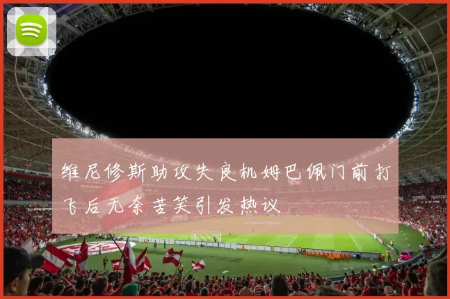 维尼修斯助攻失良机姆巴佩门前打飞后无奈苦笑引发热议