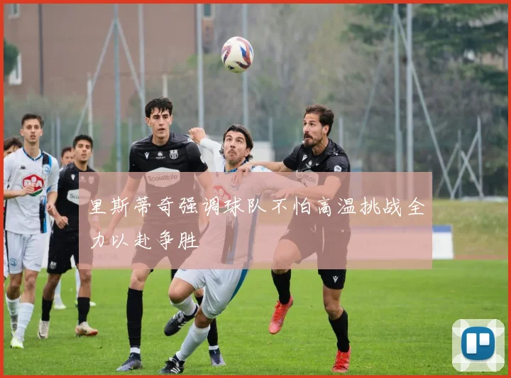 里斯蒂奇强调球队不怕高温挑战全力以赴争胜