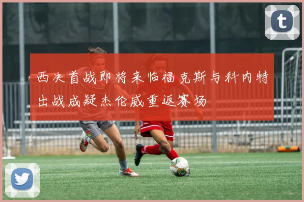 西决首战即将来临福克斯与科内特出战成疑杰伦威重返赛场