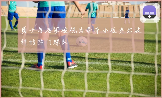 勇士与活塞被视为争夺小迈克尔波特的热门球队