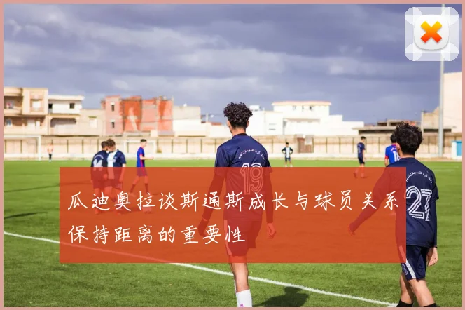 瓜迪奥拉谈斯通斯成长与球员关系保持距离的重要性