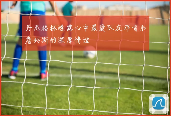 丹尼格林透露心中最爱队友邓肯和詹姆斯的深厚情谊