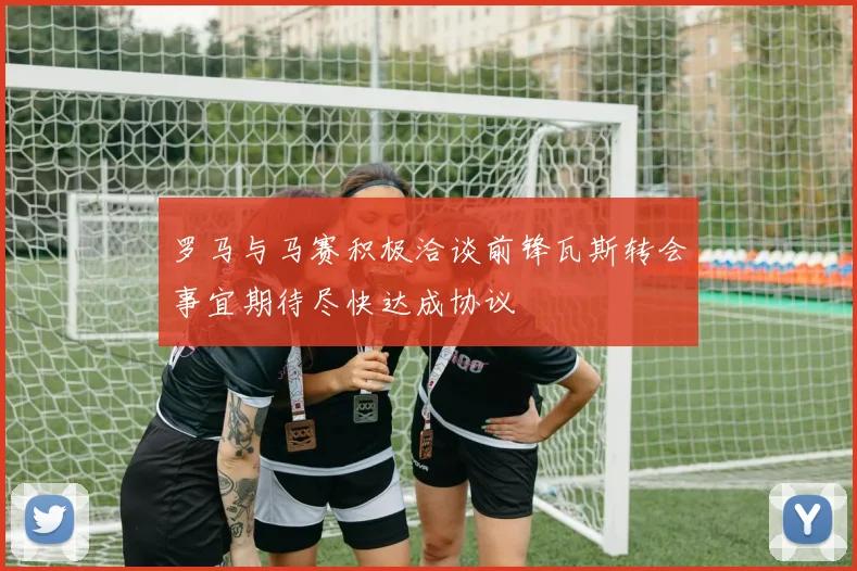 罗马与马赛积极洽谈前锋瓦斯转会事宜期待尽快达成协议