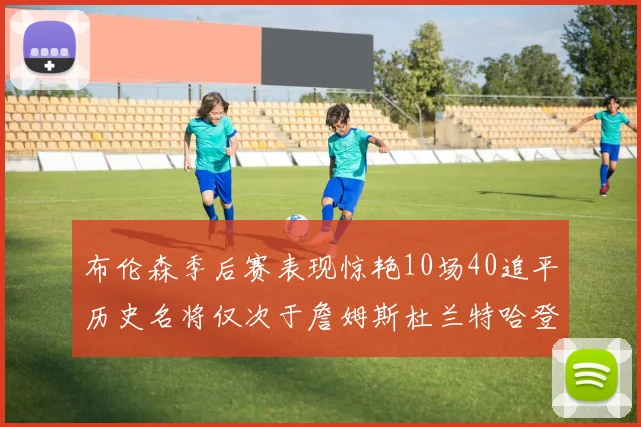 布伦森季后赛表现惊艳10场40追平历史名将仅次于詹姆斯杜兰特哈登