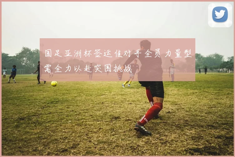 国足亚洲杯签运佳对手全员力量型需全力以赴突围挑战