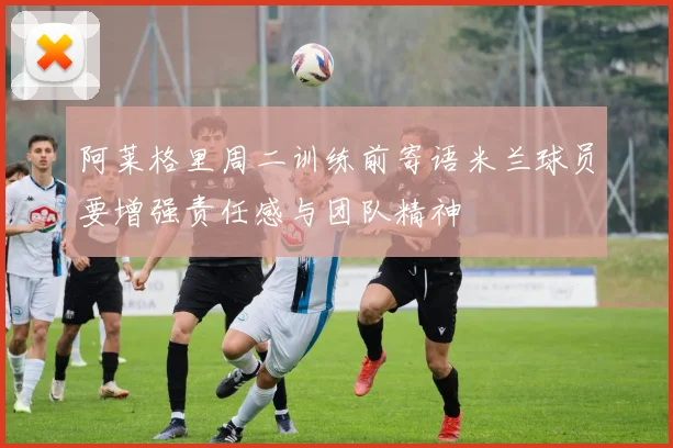 阿莱格里周二训练前寄语米兰球员要增强责任感与团队精神