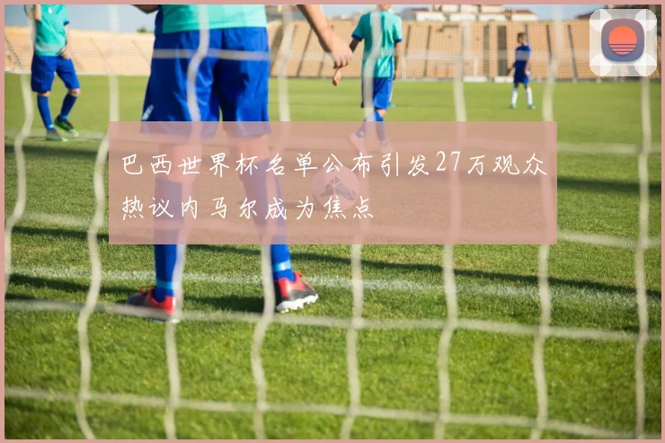 巴西世界杯名单公布引发27万观众热议内马尔成为焦点