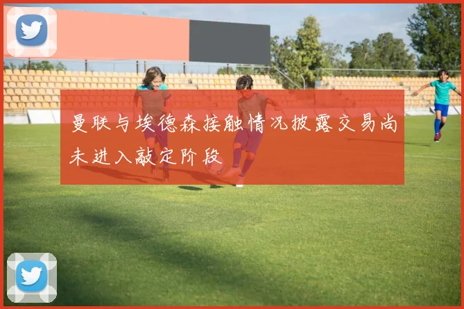 曼联与埃德森接触情况披露交易尚未进入敲定阶段