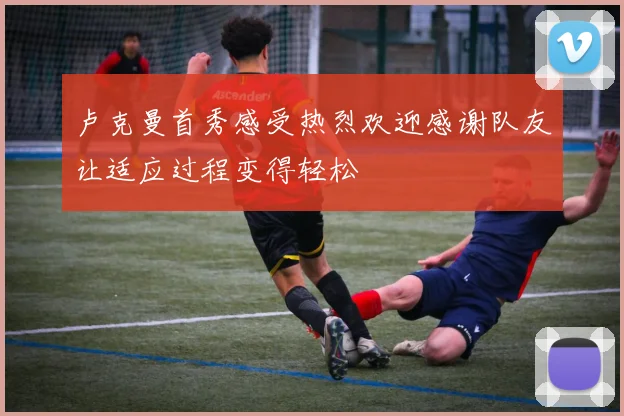 卢克曼首秀感受热烈欢迎感谢队友让适应过程变得轻松
