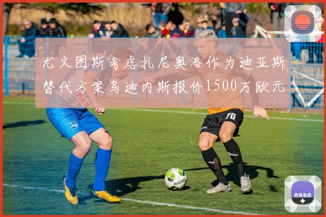 尤文图斯考虑扎尼奥洛作为迪亚斯替代方案乌迪内斯报价1500万欧元起步