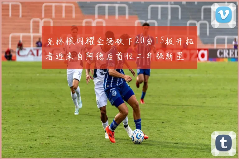 克林根闪耀全场砍下20分15板开拓者迎来自阿德后首位二年级新星