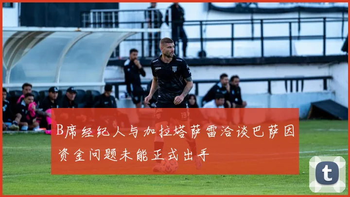 B席经纪人与加拉塔萨雷洽谈巴萨因资金问题未能正式出手