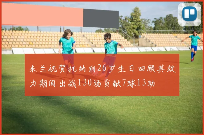米兰祝贺托纳利26岁生日回顾其效力期间出战130场贡献7球13助