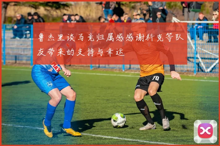 鲁杰里谈马竞归属感感谢科克等队友带来的支持与幸运