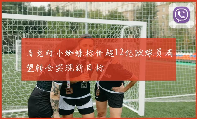 马竞对小蜘蛛标价超12亿欧球员渴望转会实现新目标